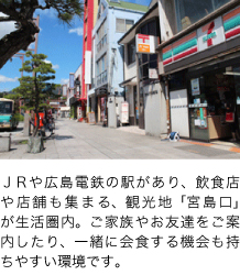 ＪＲや広島電鉄の駅があり、飲食店や店舗も集まる、観光地「宮島口」が生活圏内。ご家族やお友達をご案内したり、一緒に会食する機会も持ちやすい環境です。